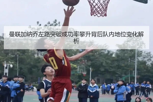 曼联加纳乔左路突破成功率攀升背后队内地位变化解析