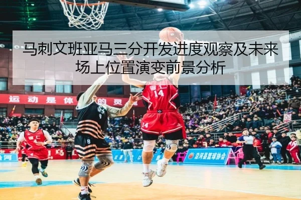 马刺文班亚马三分开发进度观察及未来场上位置演变前景分析